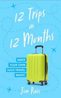 12 Trips in 12 Months: Make Your Own Solo Travel Magic - Jen Ruiz