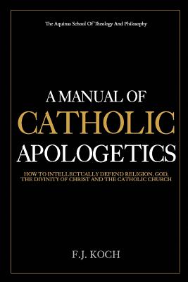 A Manual Of Catholic Apologetics: How To Intellectually Defend Religion, God, The Divinity Of Christ And The Catholic Church - F. J. Koch