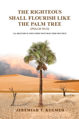 The Righteous Shall Flourish Like the Palm Tree Psalm 92: 12: All Believers in Jesus Christ Must Bear Their Own Fruit - Jeremiah T. Kugmeh