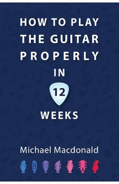 Coperta cărții 'How To Play The Guitar Properly In 12 Weeks: The Definitive Starter Book - Michael Macdonald'