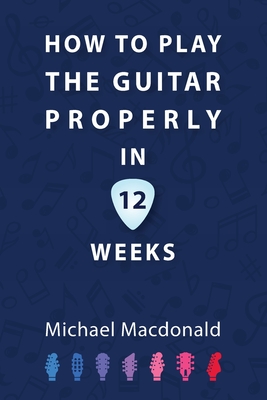 Coperta cărții 'How To Play The Guitar Properly In 12 Weeks: The Definitive Starter Book - Michael Macdonald'