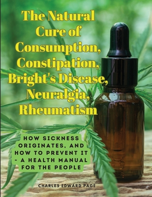The Natural Cure of Consumption, Constipation, Bright's Disease, Neuralgia, Rheumatism: How Sickness Originates, and How to Prevent It - A Health Manu - Charles Edward Page
