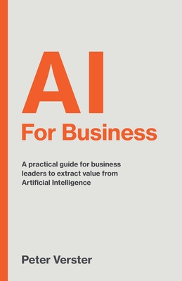 AI For Business: A practical guide for business leaders to extract value from Artificial Intelligence - Peter Verster