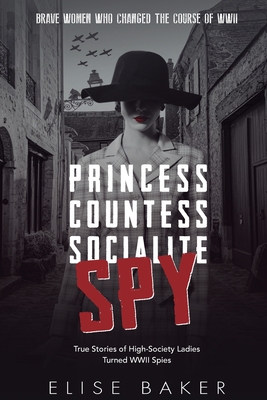Princess, Countess, Socialite, Spy: True Stories of High-Society Ladies Turned WWII Spies - Elise Baker