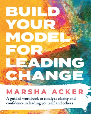 Build Your Model for Leading Change: A Guided Workbook to Catalyze Clarity and Confidence in Leading Yourself and Others - Marsha Acker