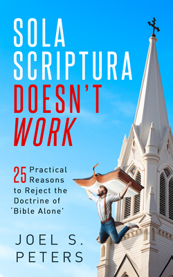 Sola Scriptura Doesn't Work: Practical Reasons to Reject the Doctrine of 'Bible Alone' - Joel Peters