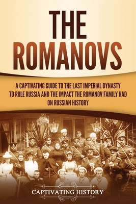 The Romanovs: A Captivating Guide to the Last Imperial Dynasty to Rule Russia and the Impact the Romanov Family Had on Russian Histo - Captivating History