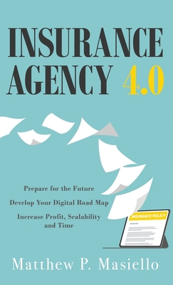 Insurance Agency 4.0: Prepare Your Agency for the Future; Develop Your Road Map for Digitization; Increase Profit, Scalability and Time - Matthew P. Masiello