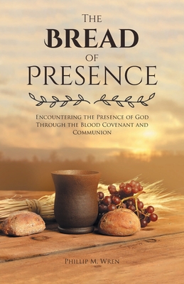The Bread of Presence: Encountering the Presence of God Through the Blood Covenant and Communion - Phillip M. Wren