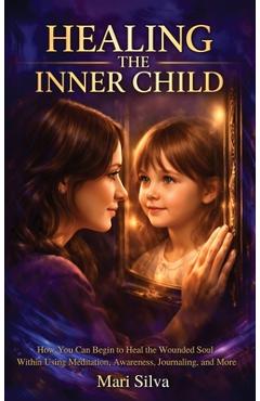 Coperta cărții 'Healing the Inner Child: How You Can Begin to Heal the Wounded Soul Within Using Meditation, Awareness, Journaling, and'