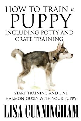 How to Train a Puppy Including Potty and Crate Training: Start Training and Live Harmoniously with Your Puppy - Lisa Cunningham