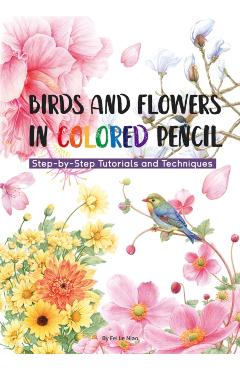 Birds and Flowers in Colored Pencil: Step-By-Step Tutorials and Techniques - Niao Fei Le
