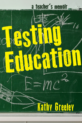 Testing Education: A Teacher's Memoir - Kathy Greeley