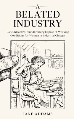 A Belated Industry: Jane Addams' Groundbreaking Exposé of Working Conditions for Women in Industrial Chicago (Annotated) - Jane Addams