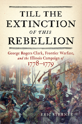 Till the Extinction of This Rebellion: George Rogers Clark, Frontier Warfare, and the Illinois Campaign of 1778-1779 - Eric Sterner