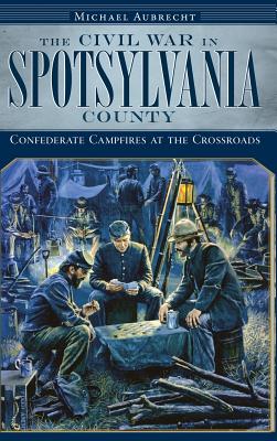 The Civil War in Spotsylvania County: Confederate Campfires at the Crossroads - Michael Aubrecht