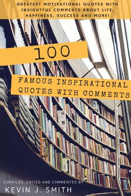 100 Famous Inspirational Quotes with Comments: Greatest motivational quotes with insightful comments about life, happiness, success and more! - Kevin J. Smith