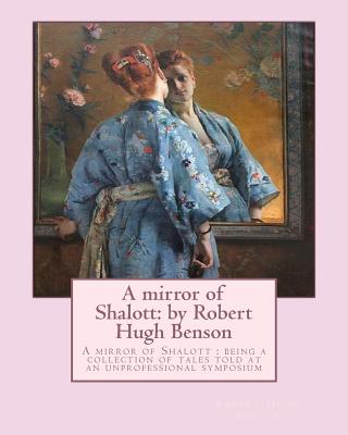A mirror of Shalott: by Robert Hugh Benson: A mirror of Shalott: being a collection of tales told at an unprofessional symposium - Robert Hugh Benson