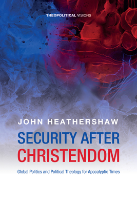 Security After Christendom: Global Politics and Political Theology for Apocalyptic Times - John Heathershaw