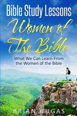 Bible Study Lessons Women of The Bible: What we Can Learn from the Women of The Bible - Brian Gugas