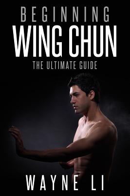Wing Chun: Beginning Wing Chun: The Ultimate Guide To Starting Wing Chun - Wayne Li