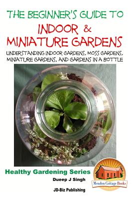 The Beginner's Guide to Indoor and Miniature Gardens: Understanding Indoor Gardens, Moss Gardens, Miniature Gardens and Gardens in a Bottle - John Davidson