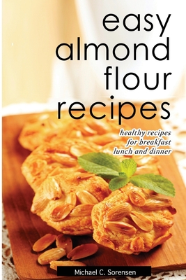 Easy Almond Flour Recipes: Low-Carb, Gluten-Free, Paleo Alternative to Wheat: Healthy Recipes for Breakfast, Lunch & Dinner - Michael C. Sorensen