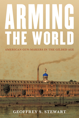 Arming the World: American Gun-Makers in the Gilded Age - Geoffrey S. Stewart