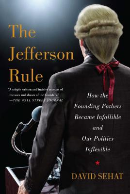 The Jefferson Rule: How the Founding Fathers Became Infallible and Our Politics Inflexible - David Sehat