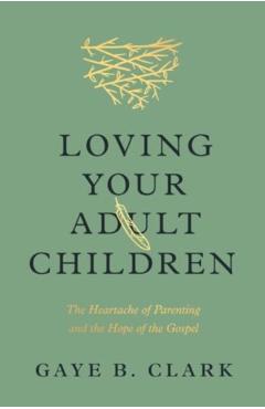 Loving Your Adult Children: The Heartache of Parenting and the Hope of the Gospel - Gaye B. Clark