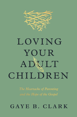 Loving Your Adult Children: The Heartache of Parenting and the Hope of the Gospel - Gaye B. Clark