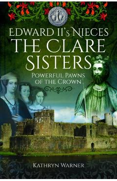 Edward II's Nieces: The Clare Sisters: Powerful Pawns of the Crown - Kathryn Warner