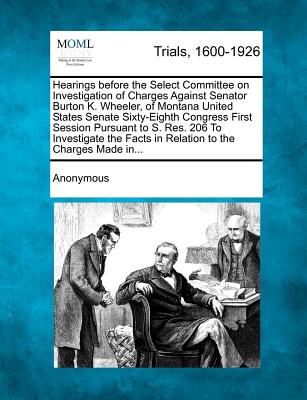 Hearings Before the Select Committee on Investigation of Charges Against Senator Burton K. Wheeler, of Montana United States Senate Sixty-Eighth Congr - Anonymous