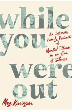 While You Were Out: An Intimate Family Portrait of Mental Illness in an Era of Silence - Meg Kissinger