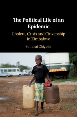 The Political Life of an Epidemic: Cholera, Crisis and Citizenship in Zimbabwe - Simukai Chigudu