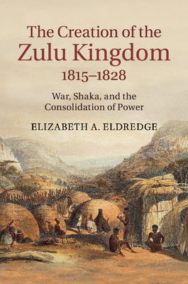 The Creation of the Zulu Kingdom, 1815-1828: War, Shaka, and the Consolidation of Power - Elizabeth A. Eldredge