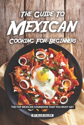 The Guide to Mexican Cooking for Beginners: The Top Mexican Cookbook That You Must Get - Allie Allen