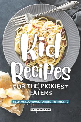 Kid Recipes for The Pickiest Eaters: Helpful Cookbook for All the Parents - Valeria Ray