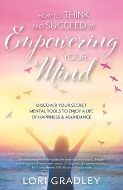 How to Think and Succeed by Empowering Your Mind: Discover Your Secret Mental Tools to Enjoy a Life of Happiness & Abundance - Lori Gradley