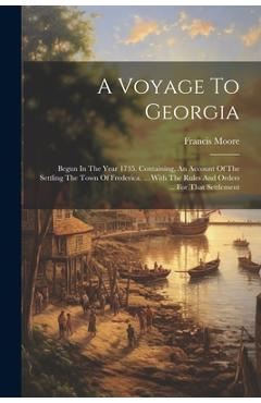 A Voyage To Georgia: Begun In The Year 1735. Containing, An Account Of The Settling The Town Of Frederica, ... With The Rules And Orders .. - Francis Moore