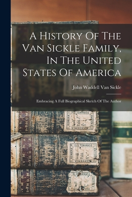 A History Of The Van Sickle Family, In The United States Of America: Embracing A Full Biographical Sketch Of The Author - John Waddell Van Sickle