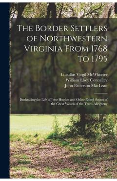 The Border Settlers of Northwestern Virginia From 1768 to 1795: Embracing the Life of Jesse Hughes and Other Noted Scouts of the Great Woods of the Tr - William Elsey Connelley