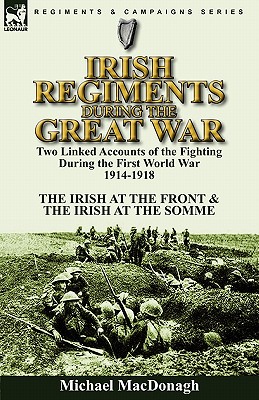 Irish Regiments During the Great War: Two Linked Accounts of the Fighting During the First World War 1914-1918-The Irish at the Front & The Irish at t - Michael Macdonagh