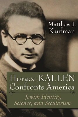 Horace Kallen Confronts America: Jewish Identity, Science, and Secularism - Matthew J. Kaufman