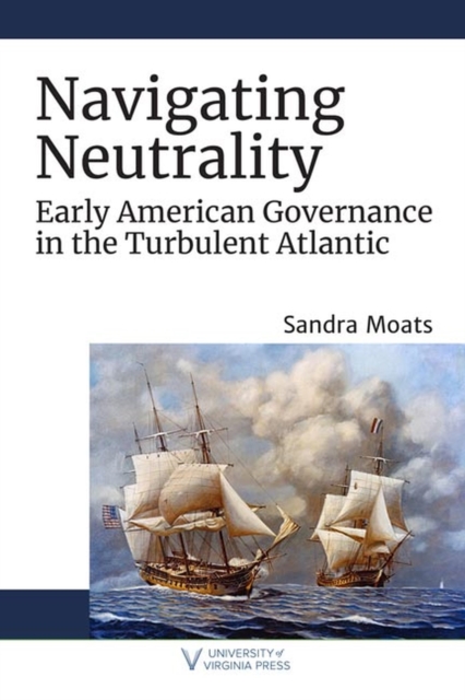 Navigating Neutrality: Early American Governance in the Turbulent Atlantic - Sandra Moats