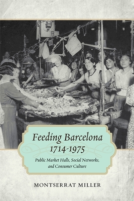 Feeding Barcelona, 1714-1975: Public Market Halls, Social Networks, and Consumer Culture - Montserrat Miller