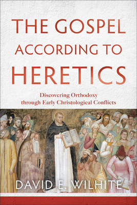 The Gospel According to Heretics: Discovering Orthodoxy Through Early Christological Conflicts - David E. Wilhite