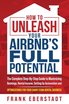 How to Unleash Your Airbnb's Full Potential: The Complete Step-By-Step Guide to Maximizing Bookings, Rental Income, Setting up Automation and Optimiza - Frank Eberstadt