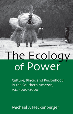 The Ecology of Power: Culture, Place and Personhood in the Southern Amazon, AD 1000-2000 - Michael J. Heckenberger