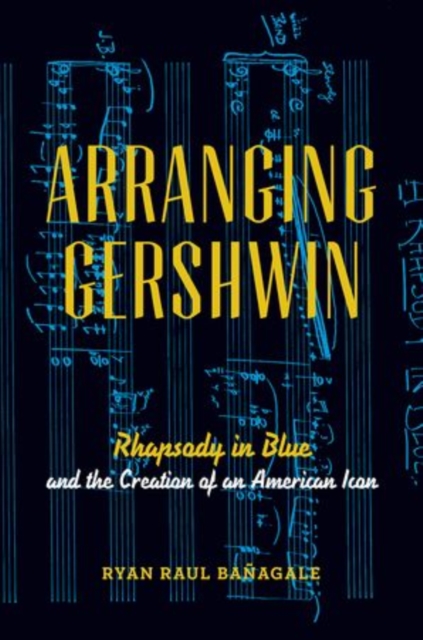 Arranging Gershwin: Rhapsody in Blue and the Creation of an American Icon - Ryan Banagale